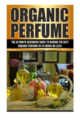 Organic Perfume: The Ultimate Beginner's Guide to Making the Best Organic Perfume in 24 Hours or Less! (Organic Perfume - Perfume - Perfume Recipes - ... Recipes - Aromatherapy - Homemade Perf)