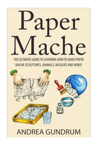 Paper Mache: The Ultimate Guide to Learning How to Make Paper Mache Sculptures, Animals, Wildlife and More!
